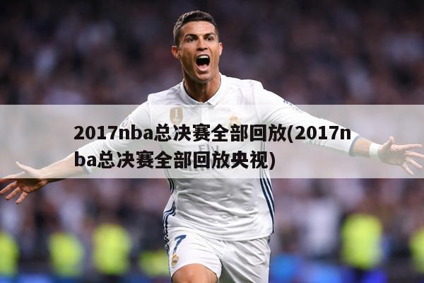 2017nba总决赛全部回放(2017nba总决赛全部回放央视)
