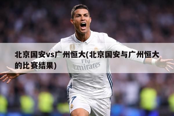 北京国安vs广州恒大(北京国安与广州恒大的比赛结果)