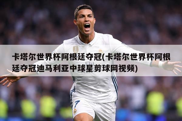 卡塔尔世界杯阿根廷夺冠(卡塔尔世界杯阿根廷夺冠迪马利亚中球星剪球网视频)