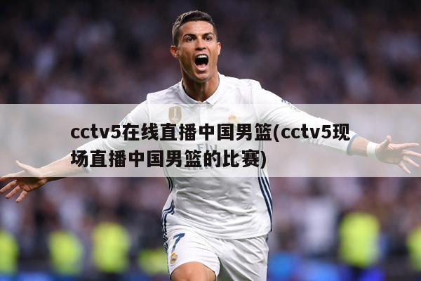 cctv5在线直播中国男篮(cctv5现场直播中国男篮的比赛)