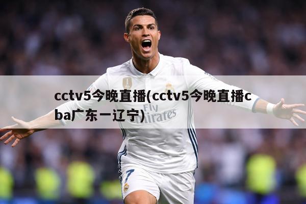 cctv5今晚直播(cctv5今晚直播cba广东一辽宁)