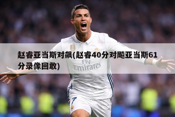 赵睿亚当斯对飙(赵睿40分对飚亚当斯61分录像回敢)