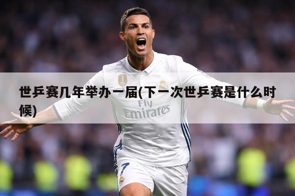 世乒赛几年举办一届(下一次世乒赛是什么时候)