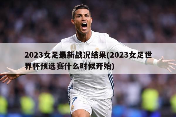 2023女足最新战况结果(2023女足世界杯预选赛什么时候开始)