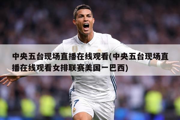 中央五台现场直播在线观看(中央五台现场直播在线观看女排联赛美国一巴西)