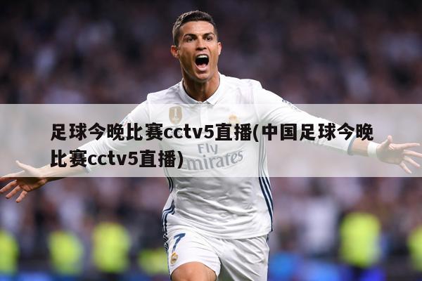 足球今晚比赛cctv5直播(中国足球今晚比赛cctv5直播)