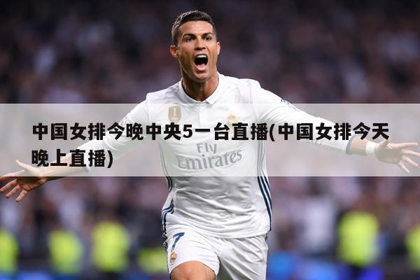 中国女排今晚中央5一台直播(中国女排今天晚上直播)