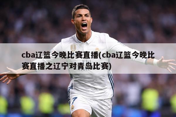 cba辽篮今晚比赛直播(cba辽篮今晚比赛直播之辽宁对青岛比赛)