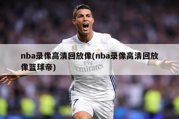 nba录像高清回放像(nba录像高清回放像篮球帝)