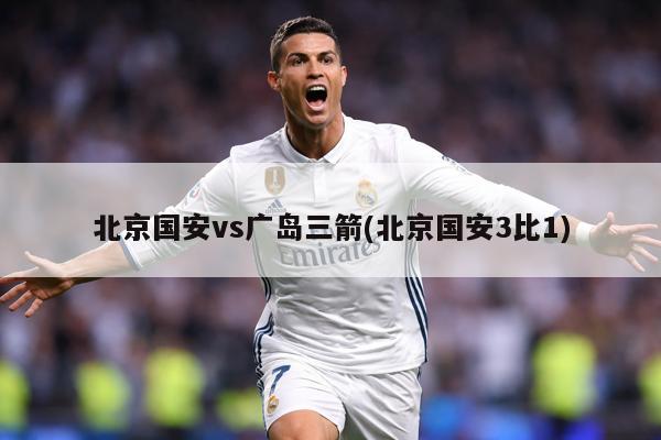 北京国安vs广岛三箭(北京国安3比1)