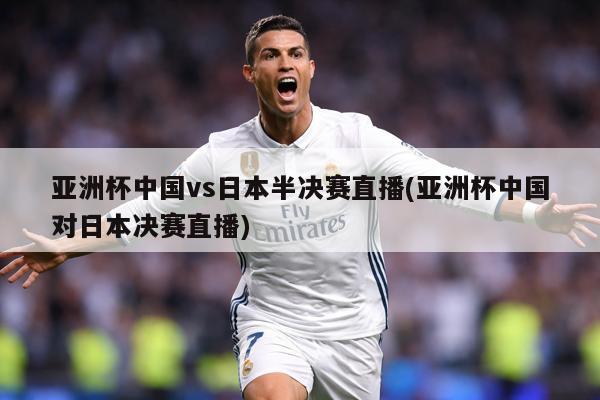 亚洲杯中国vs日本半决赛直播(亚洲杯中国对日本决赛直播)