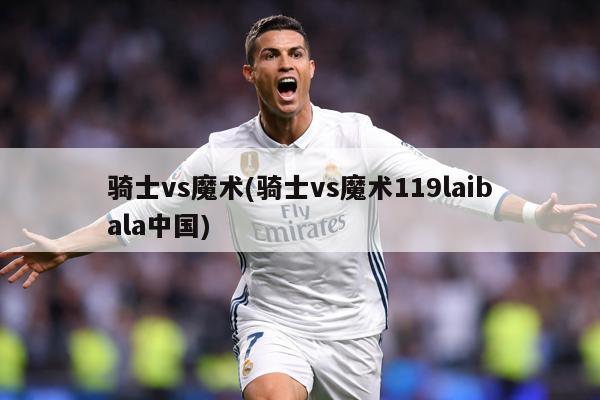 骑士vs魔术(骑士vs魔术119laibala中国)