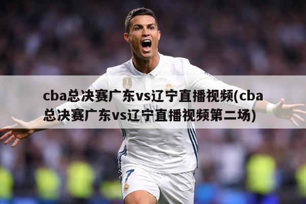 cba总决赛广东vs辽宁直播视频(cba总决赛广东vs辽宁直播视频第二场)