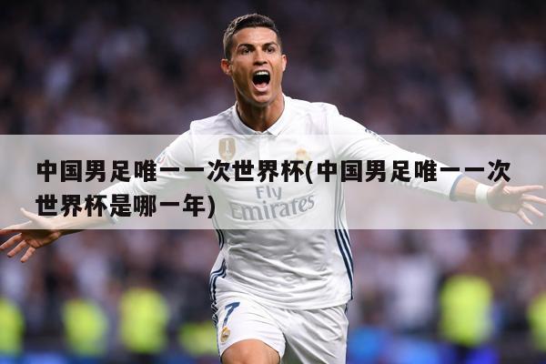 中国男足唯一一次世界杯(中国男足唯一一次世界杯是哪一年)