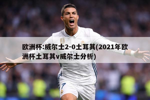 欧洲杯:威尔士2-0土耳其(2021年欧洲杯土耳其v威尔士分析)