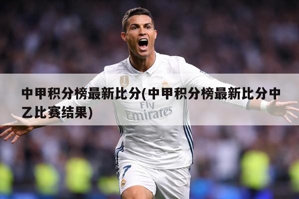 中甲积分榜最新比分(中甲积分榜最新比分中乙比赛结果)