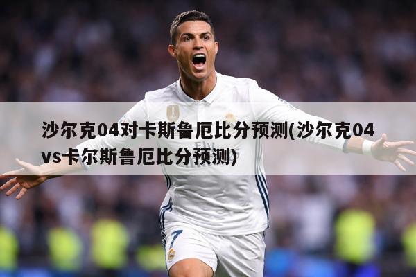 沙尔克04对卡斯鲁厄比分预测(沙尔克04vs卡尔斯鲁厄比分预测)