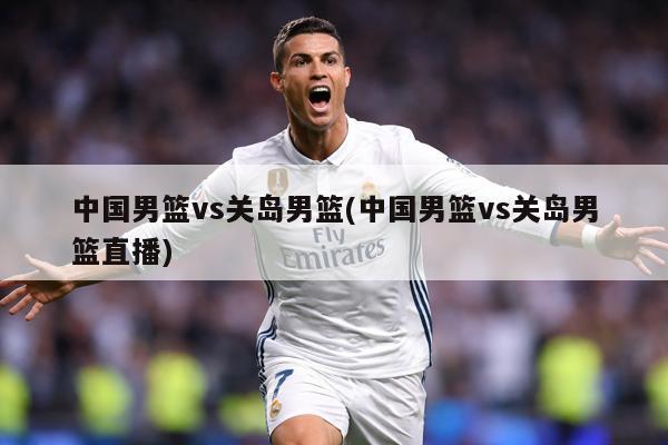 中国男篮vs关岛男篮(中国男篮vs关岛男篮直播)