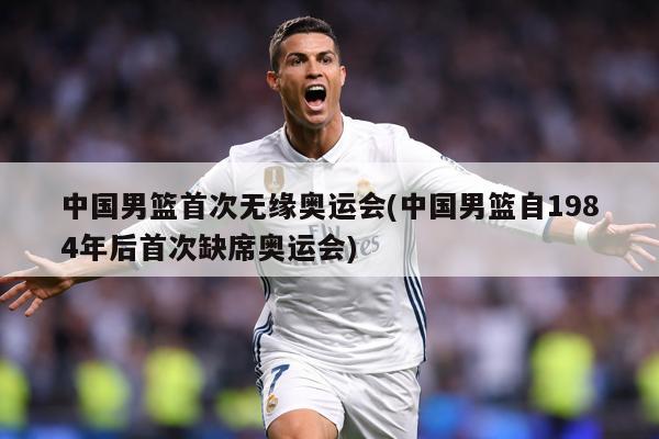 中国男篮首次无缘奥运会(中国男篮自1984年后首次缺席奥运会)