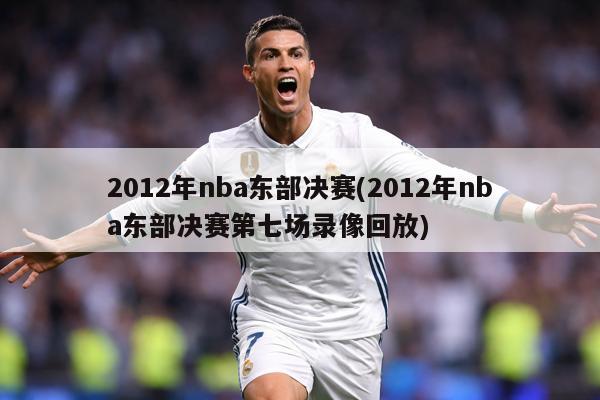2012年nba东部决赛(2012年nba东部决赛第七场录像回放)