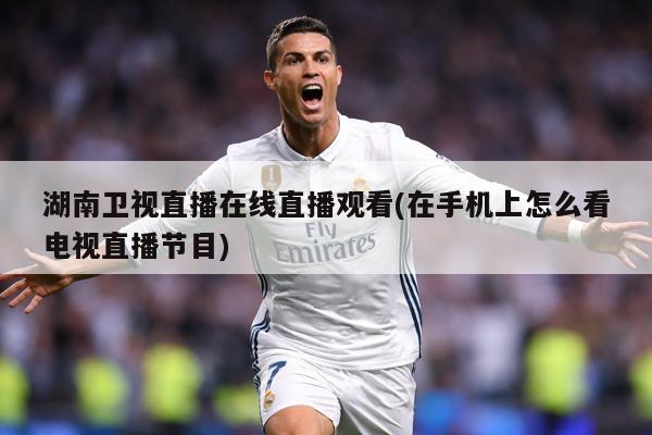 湖南卫视直播在线直播观看(在手机上怎么看电视直播节目)