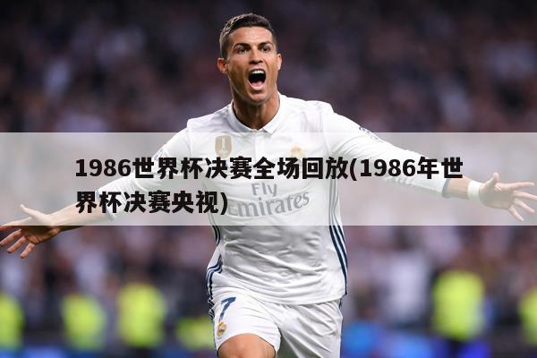 1986世界杯决赛全场回放(1986年世界杯决赛央视)