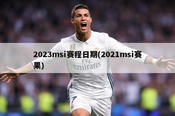 2023msi赛程日期(2021msi赛果)