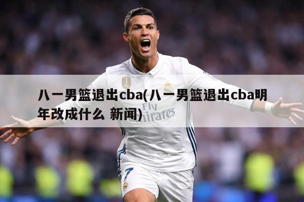 八一男篮退出cba(八一男篮退出cba明年改成什么 新闻)