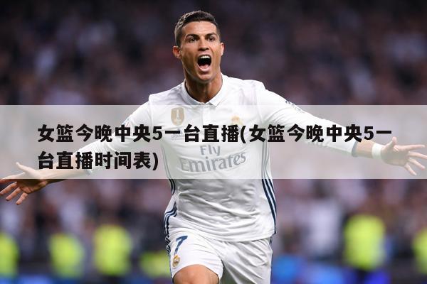 女篮今晚中央5一台直播(女篮今晚中央5一台直播时间表)