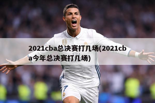 2021cba总决赛打几场(2021cba今年总决赛打几场)