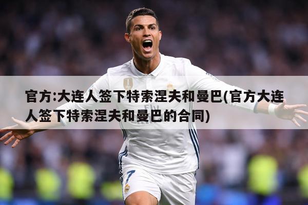 官方:大连人签下特索涅夫和曼巴(官方大连人签下特索涅夫和曼巴的合同)