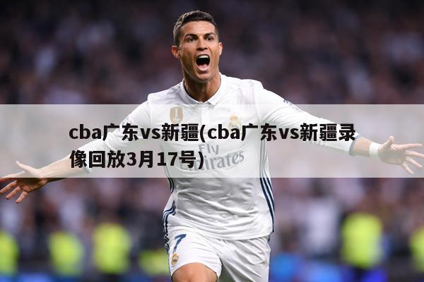 cba广东vs新疆(cba广东vs新疆录像回放3月17号)