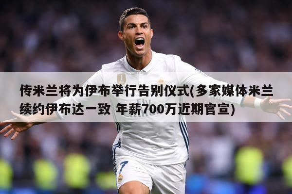 传米兰将为伊布举行告别仪式(多家媒体米兰续约伊布达一致 年薪700万近期官宣)