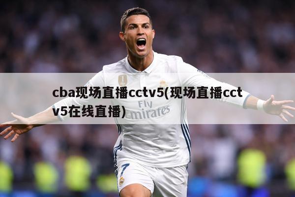 cba现场直播cctv5(现场直播cctv5在线直播)