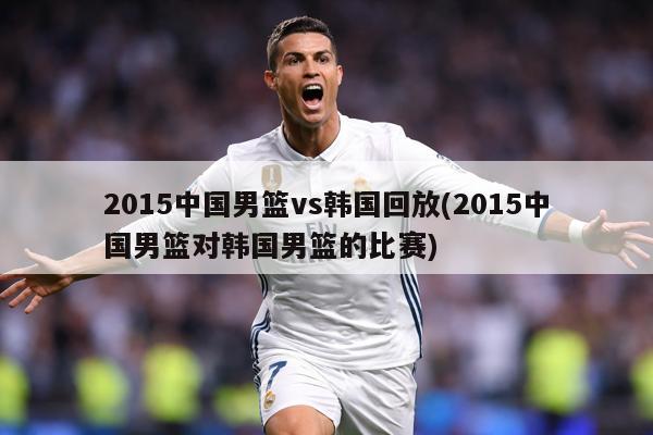 2015中国男篮vs韩国回放(2015中国男篮对韩国男篮的比赛)