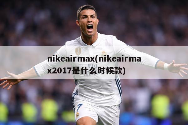 nikeairmax(nikeairmax2017是什么时候款)