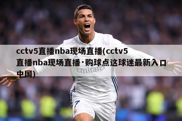 cctv5直播nba现场直播(cctv5直播nba现场直播·购球点这球迷最新入口中国)