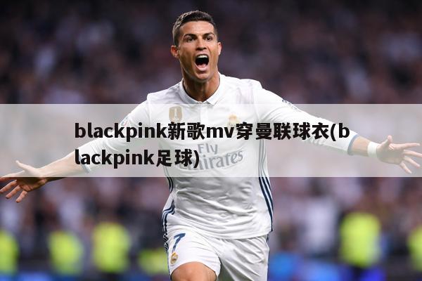 blackpink新歌mv穿曼联球衣(blackpink足球)